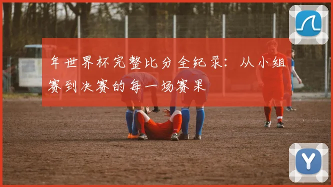 年世界杯完整比分全纪录：从小组赛到决赛的每一场赛果