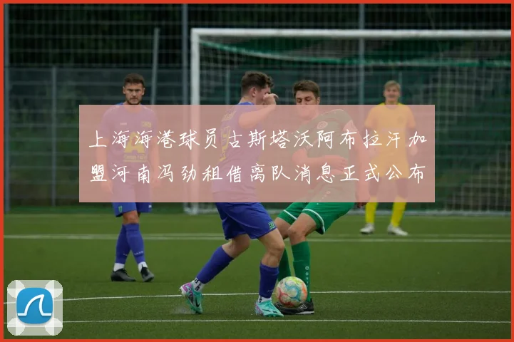 上海海港球员古斯塔沃阿布拉汗加盟河南冯劲租借离队消息正式公布