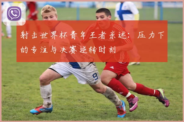 射击世界杯青年王者亲述:压力下的专注与决赛逆转时刻