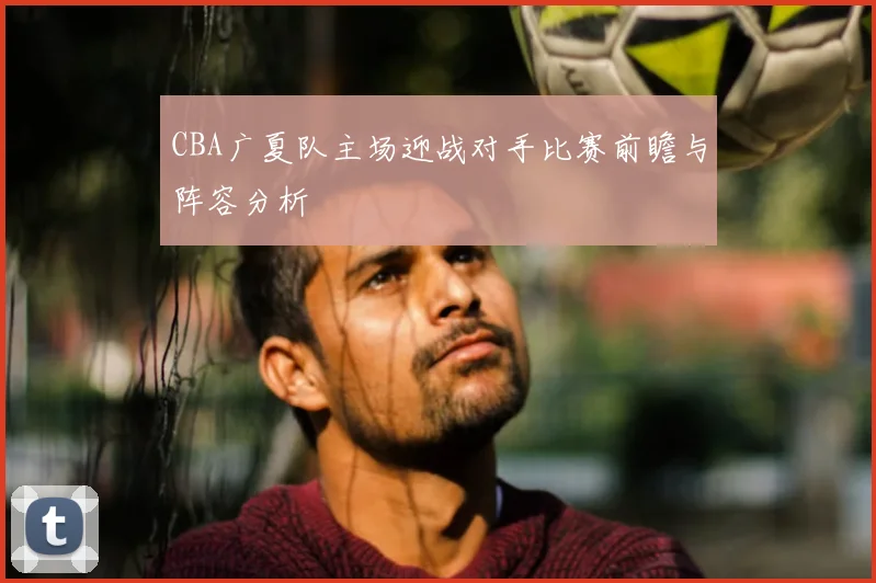 CBA广夏队主场迎战对手比赛前瞻与阵容分析