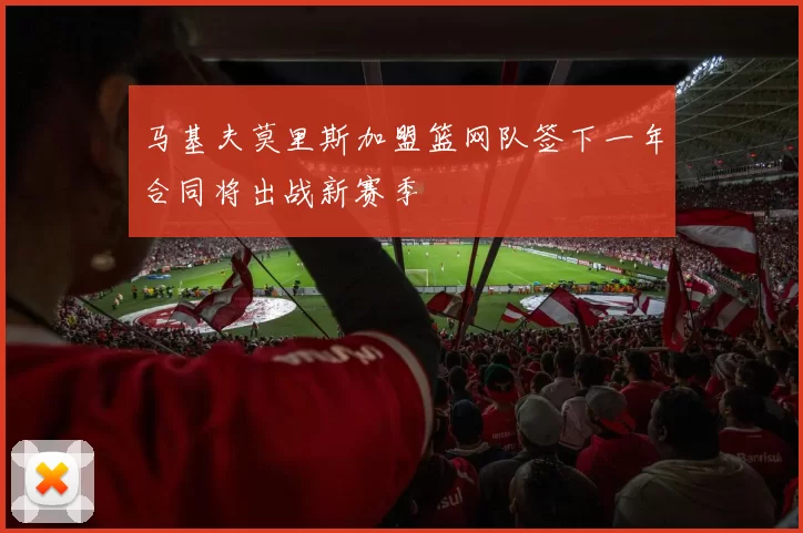 马基夫莫里斯加盟篮网队签下一年合同将出战新赛季