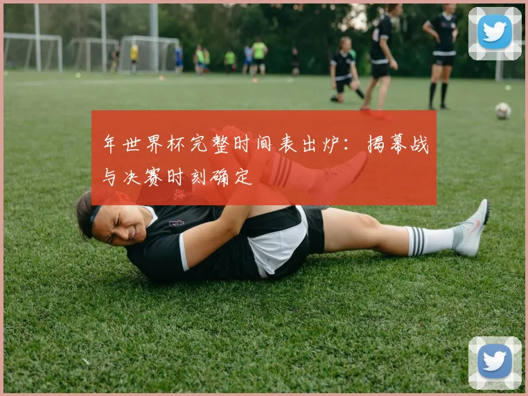 年世界杯完整时间表出炉：揭幕战与决赛时刻确定