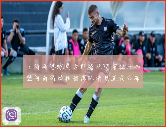 上海海港球员古斯塔沃阿布拉汗加盟河南冯劲租借离队消息正式公布