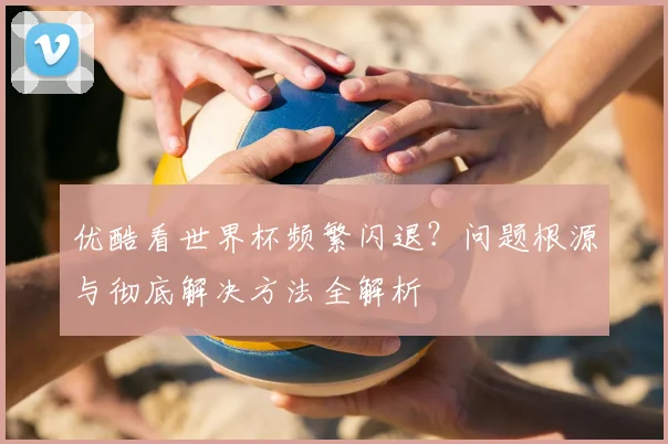优酷看世界杯频繁闪退？问题根源与彻底解决方法全解析