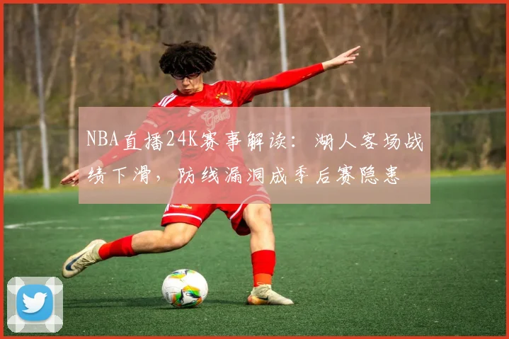 NBA直播24K赛事解读:湖人客场战绩下滑,防线漏洞成季后赛隐患
