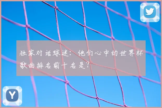 独家对话球迷:他们心中的世界杯歌曲排名前十名是?