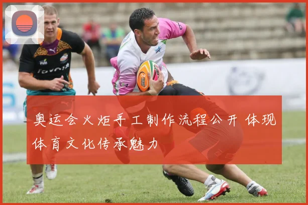 奥运会火炬手工制作流程公开 体现体育文化传承魅力