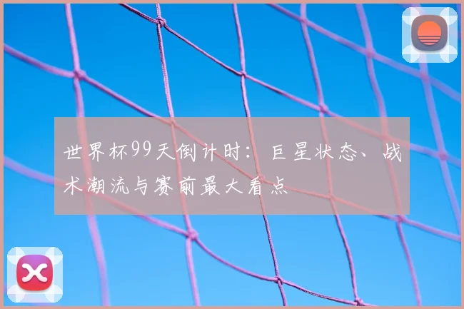 世界杯99天倒计时：巨星状态、战术潮流与赛前最大看点