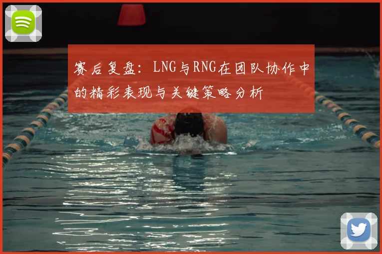 赛后复盘:LNG与RNG在团队协作中的精彩表现与关键策略分析