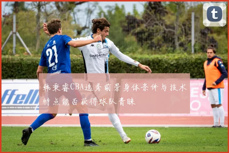 韩秉睿CBA选秀前景身体条件与技术特点能否获得球队青睐