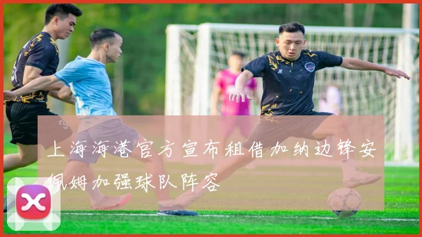 上海海港官方宣布租借加纳边锋安佩姆加强球队阵容
