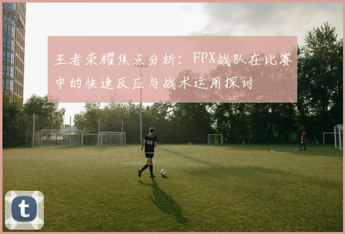 王者荣耀焦点分析:FPX战队在比赛中的快速反应与战术运用探讨