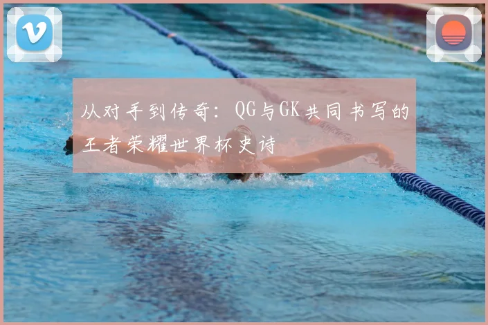 从对手到传奇：QG与GK共同书写的王者荣耀世界杯史诗