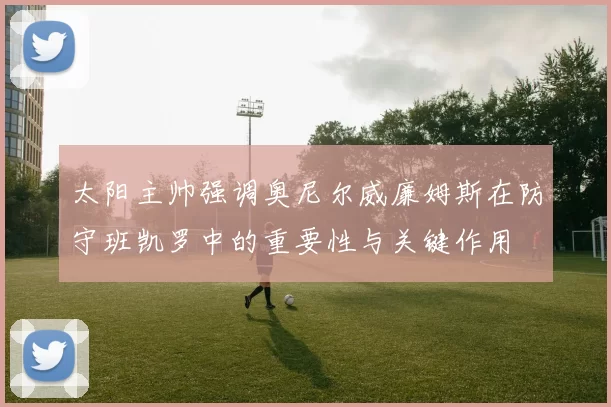太阳主帅强调奥尼尔威廉姆斯在防守班凯罗中的重要性与关键作用