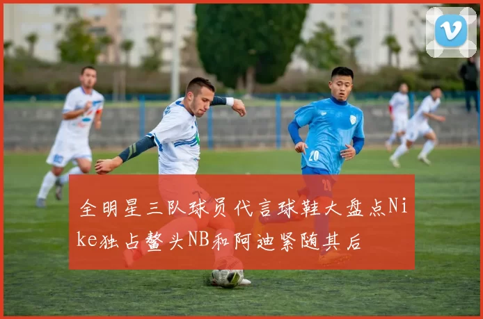 全明星三队球员代言球鞋大盘点Nike独占鳌头NB和阿迪紧随其后