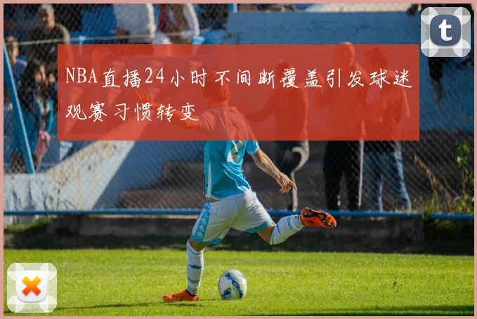 NBA直播24小时不间断覆盖引发球迷观赛习惯转变