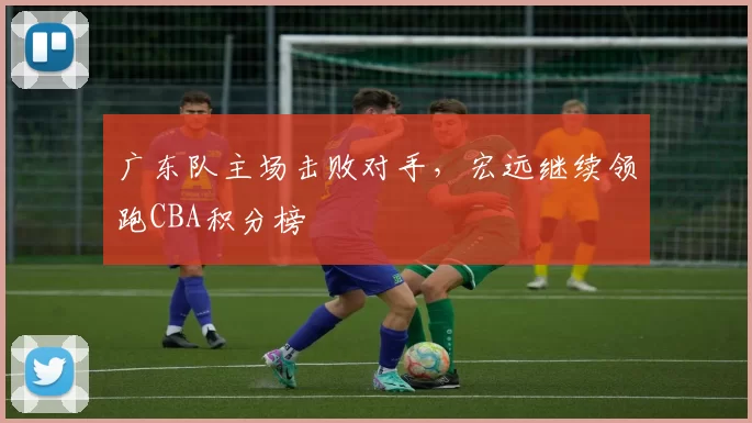 广东队主场击败对手，宏远继续领跑CBA积分榜