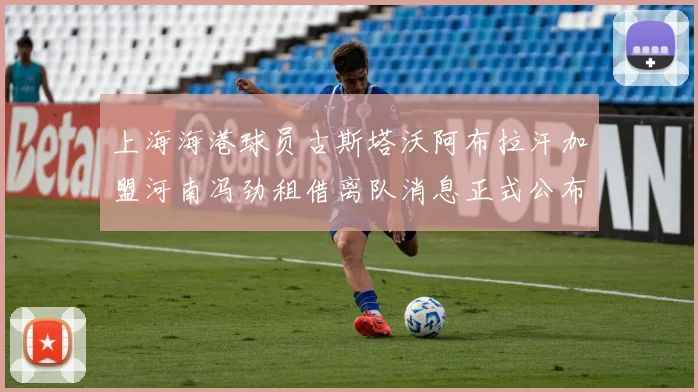 上海海港球员古斯塔沃阿布拉汗加盟河南冯劲租借离队消息正式公布