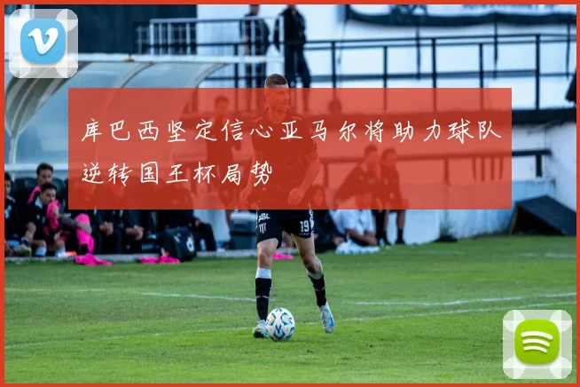 库巴西坚定信心亚马尔将助力球队逆转国王杯局势