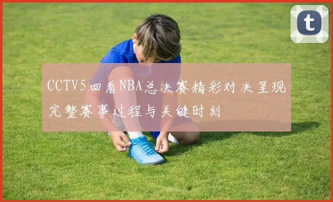 CCTV5回看NBA总决赛精彩对决呈现完整赛事过程与关键时刻