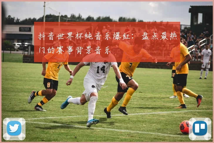 抖音世界杯纯音乐爆红：盘点最热门的赛事背景音乐
