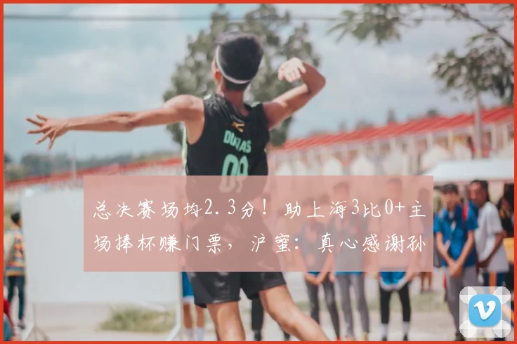 总决赛场均2.3分!助上海3比0+主场捧杯赚门票,沪蜜:真心感谢孙总
