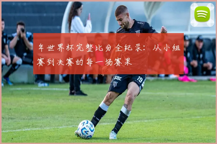 年世界杯完整比分全纪录：从小组赛到决赛的每一场赛果