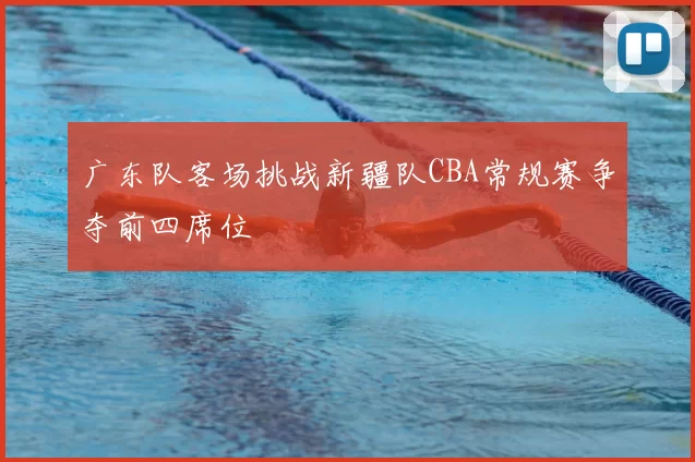 广东队客场挑战新疆队CBA常规赛争夺前四席位