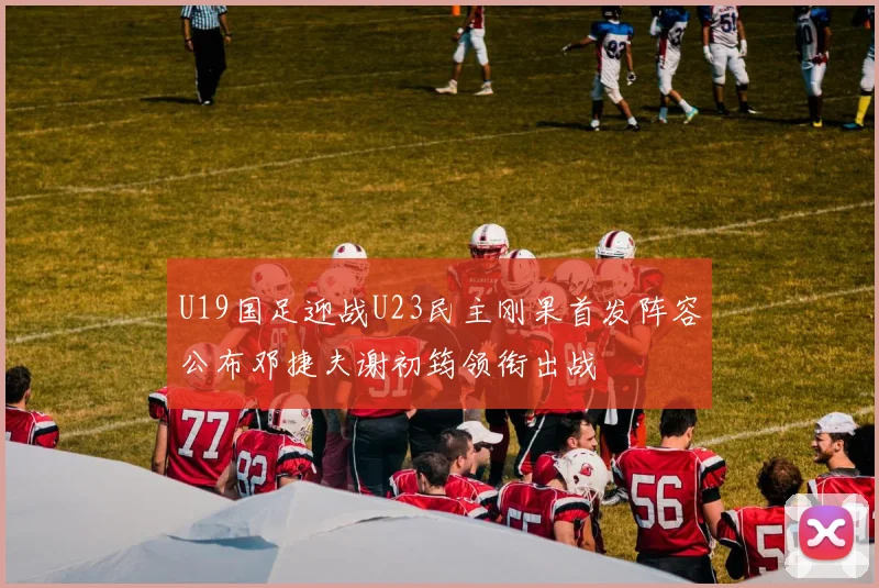 U19国足迎战U23民主刚果首发阵容公布邓捷夫谢初筠领衔出战