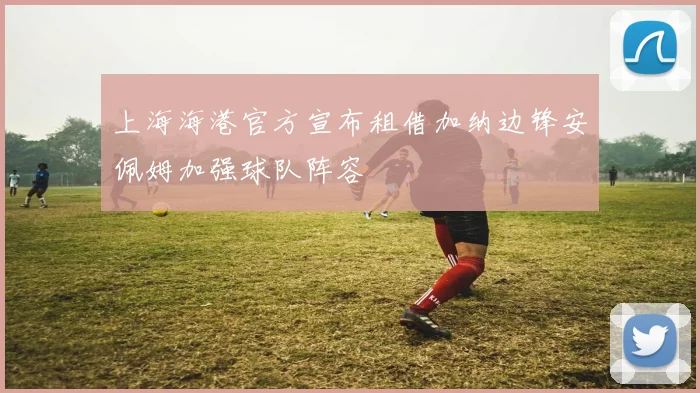 上海海港官方宣布租借加纳边锋安佩姆加强球队阵容