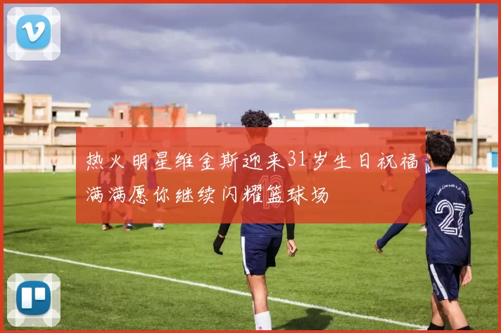 热火明星维金斯迎来31岁生日祝福满满愿你继续闪耀篮球场