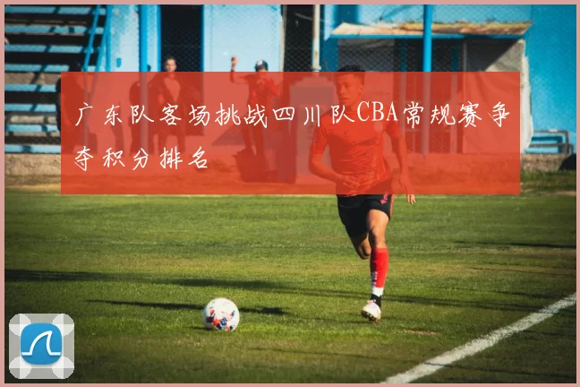 广东队客场挑战四川队CBA常规赛争夺积分排名