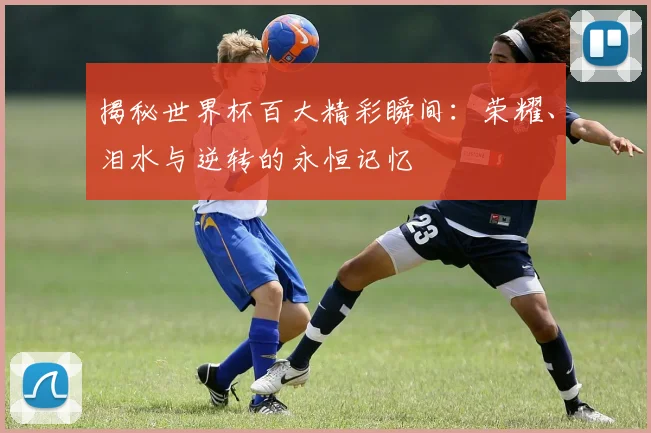 揭秘世界杯百大精彩瞬间:荣耀、泪水与逆转的永恒记忆