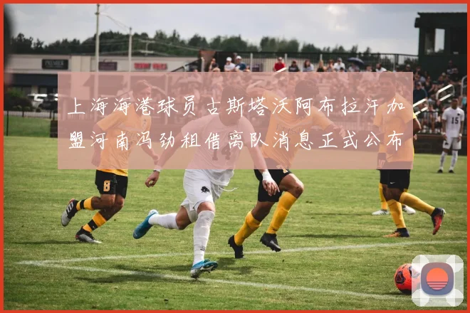 上海海港球员古斯塔沃阿布拉汗加盟河南冯劲租借离队消息正式公布