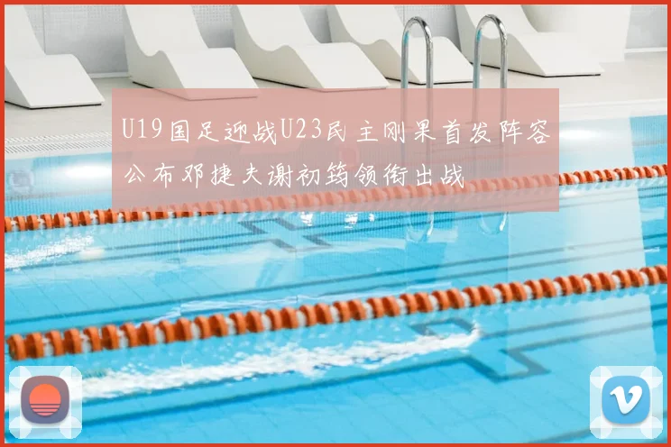 U19国足迎战U23民主刚果首发阵容公布邓捷夫谢初筠领衔出战