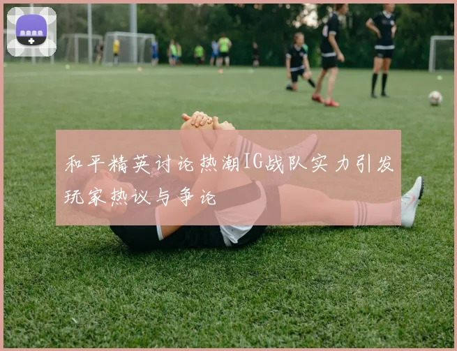 和平精英讨论热潮IG战队实力引发玩家热议与争论