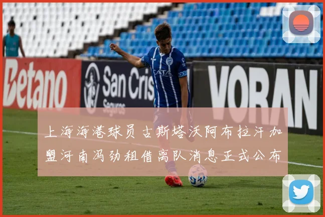 上海海港球员古斯塔沃阿布拉汗加盟河南冯劲租借离队消息正式公布
