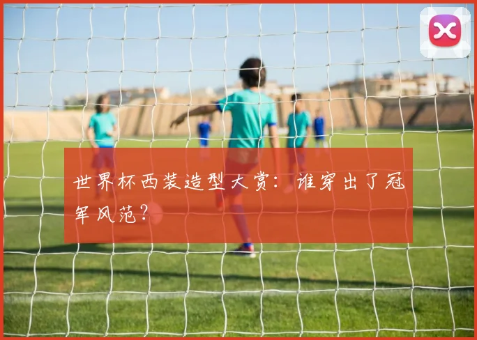 世界杯西装造型大赏:谁穿出了冠军风范?