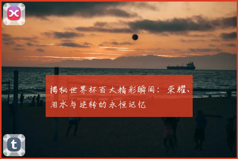 揭秘世界杯百大精彩瞬间:荣耀、泪水与逆转的永恒记忆