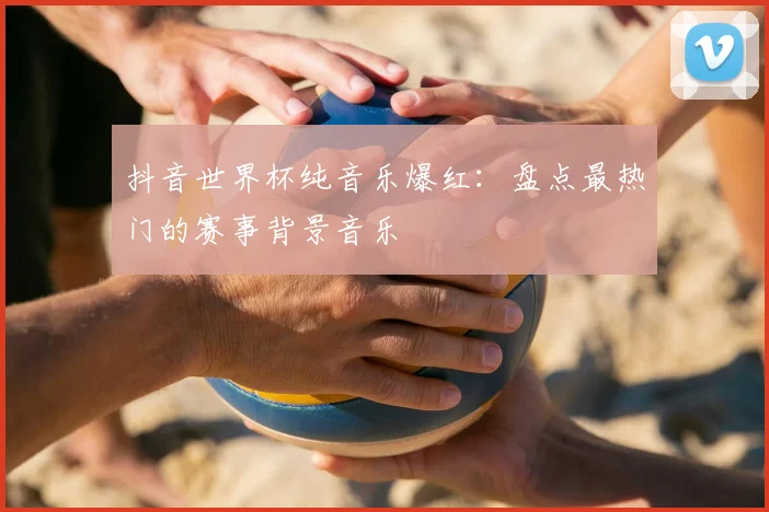 抖音世界杯纯音乐爆红：盘点最热门的赛事背景音乐