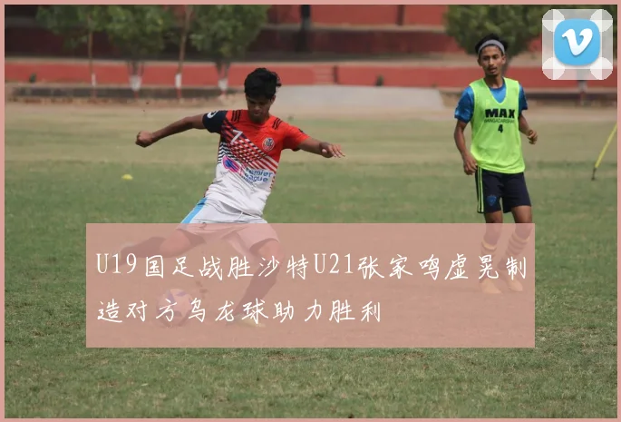 U19国足战胜沙特U21张家鸣虚晃制造对方乌龙球助力胜利