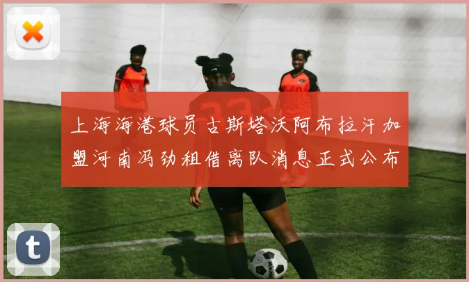 上海海港球员古斯塔沃阿布拉汗加盟河南冯劲租借离队消息正式公布