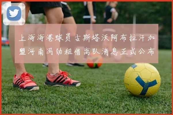 上海海港球员古斯塔沃阿布拉汗加盟河南冯劲租借离队消息正式公布