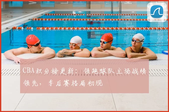 CBA积分榜更新：领跑球队主场战绩领先，季后赛格局初现