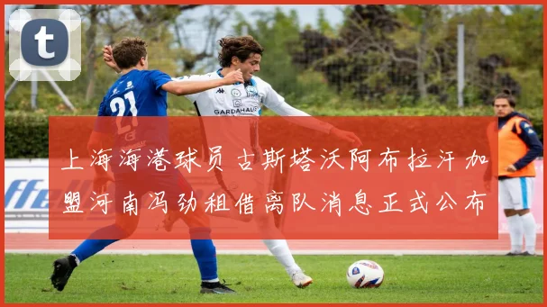上海海港球员古斯塔沃阿布拉汗加盟河南冯劲租借离队消息正式公布