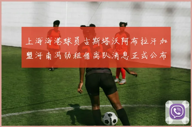 上海海港球员古斯塔沃阿布拉汗加盟河南冯劲租借离队消息正式公布