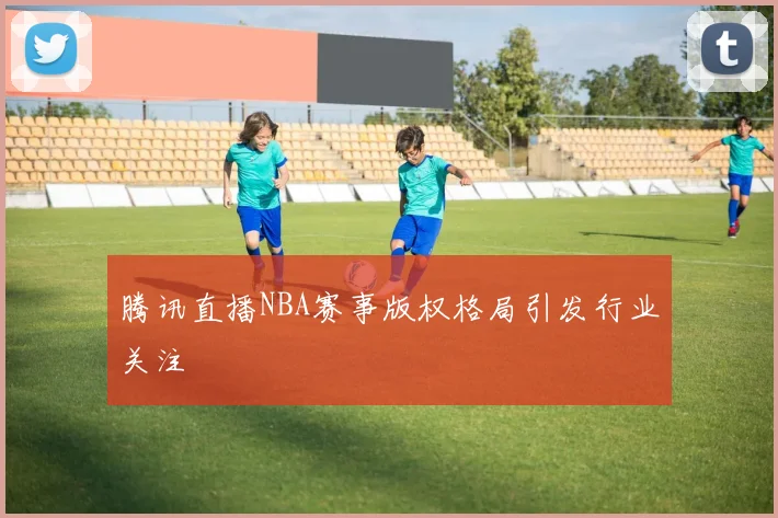 腾讯直播NBA赛事版权格局引发行业关注