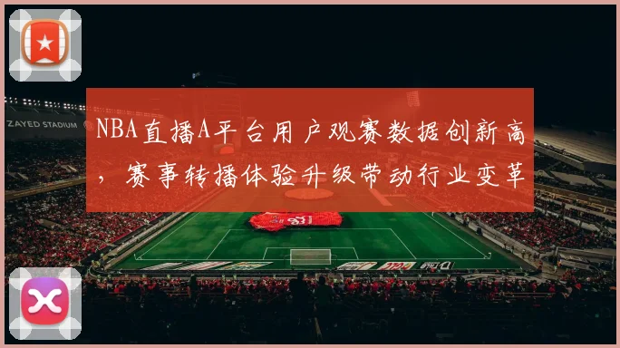 NBA直播A平台用户观赛数据创新高,赛事转播体验升级带动行业变革