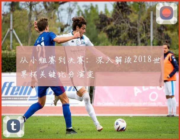 从小组赛到决赛:深入解读2018世界杯关键比分演变