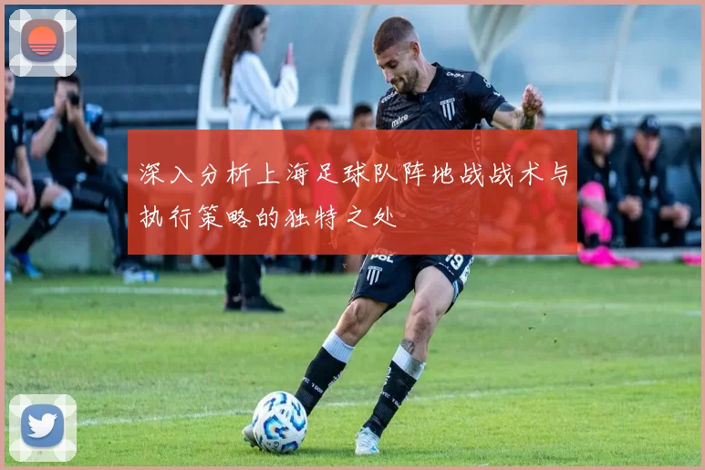 深入分析上海足球队阵地战战术与执行策略的独特之处